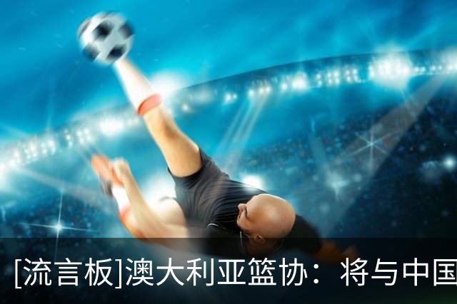 [流言板]澳大利亚篮协：将与中国篮协签订备忘录，加强两国篮球联系